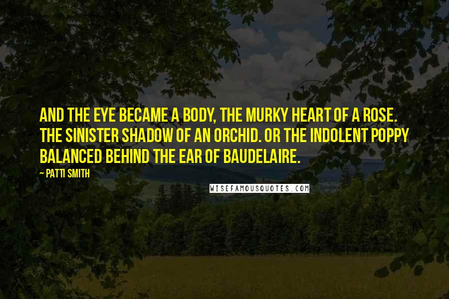 Patti Smith Quotes: And the eye became a body, the murky heart of a rose. The sinister shadow of an orchid. Or the indolent poppy balanced behind the ear of Baudelaire.