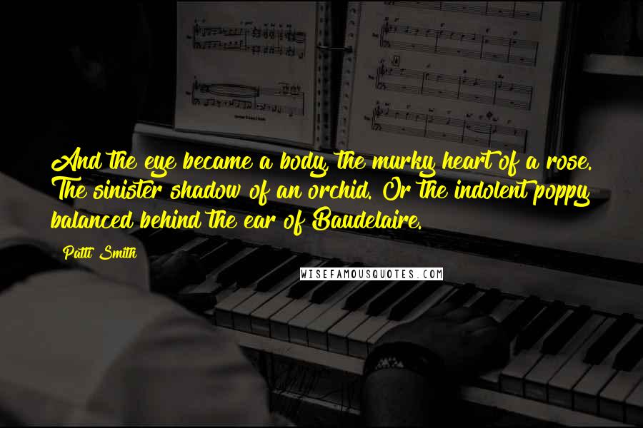 Patti Smith Quotes: And the eye became a body, the murky heart of a rose. The sinister shadow of an orchid. Or the indolent poppy balanced behind the ear of Baudelaire.