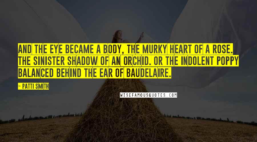 Patti Smith Quotes: And the eye became a body, the murky heart of a rose. The sinister shadow of an orchid. Or the indolent poppy balanced behind the ear of Baudelaire.