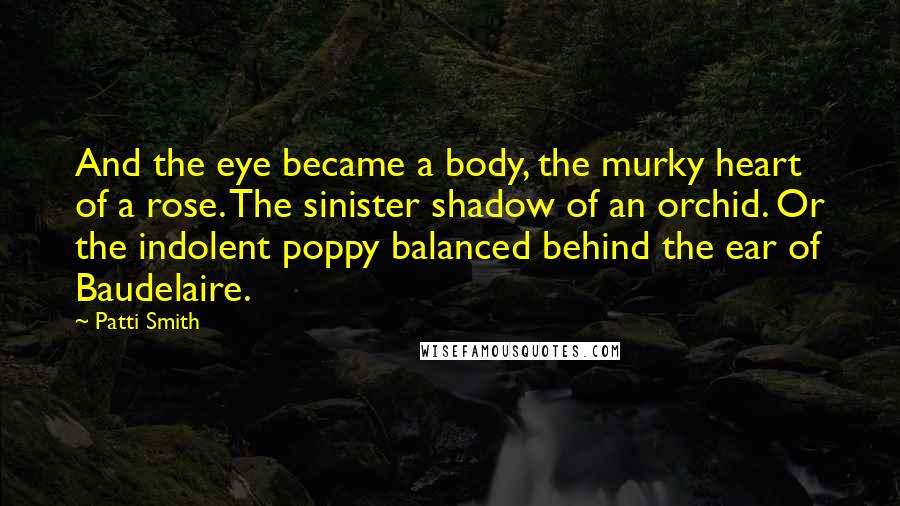 Patti Smith Quotes: And the eye became a body, the murky heart of a rose. The sinister shadow of an orchid. Or the indolent poppy balanced behind the ear of Baudelaire.