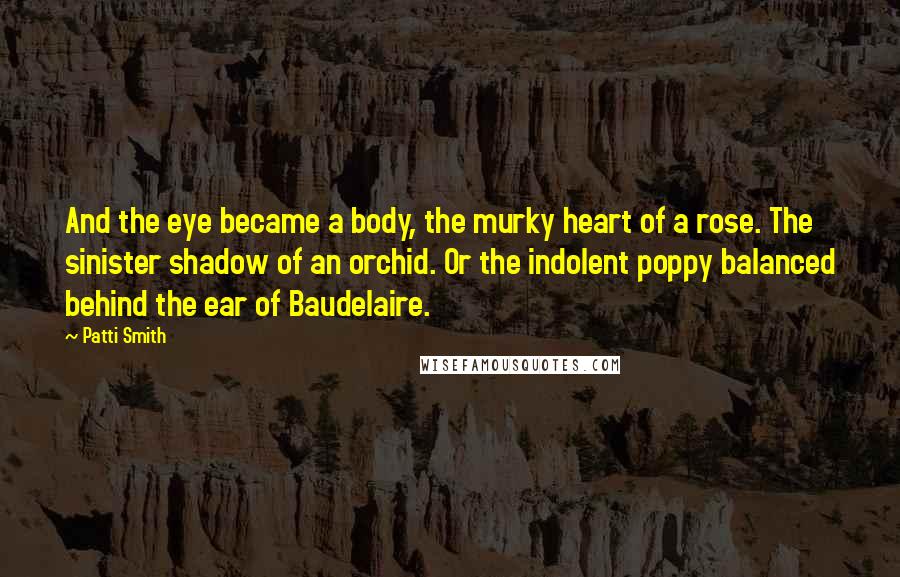 Patti Smith Quotes: And the eye became a body, the murky heart of a rose. The sinister shadow of an orchid. Or the indolent poppy balanced behind the ear of Baudelaire.