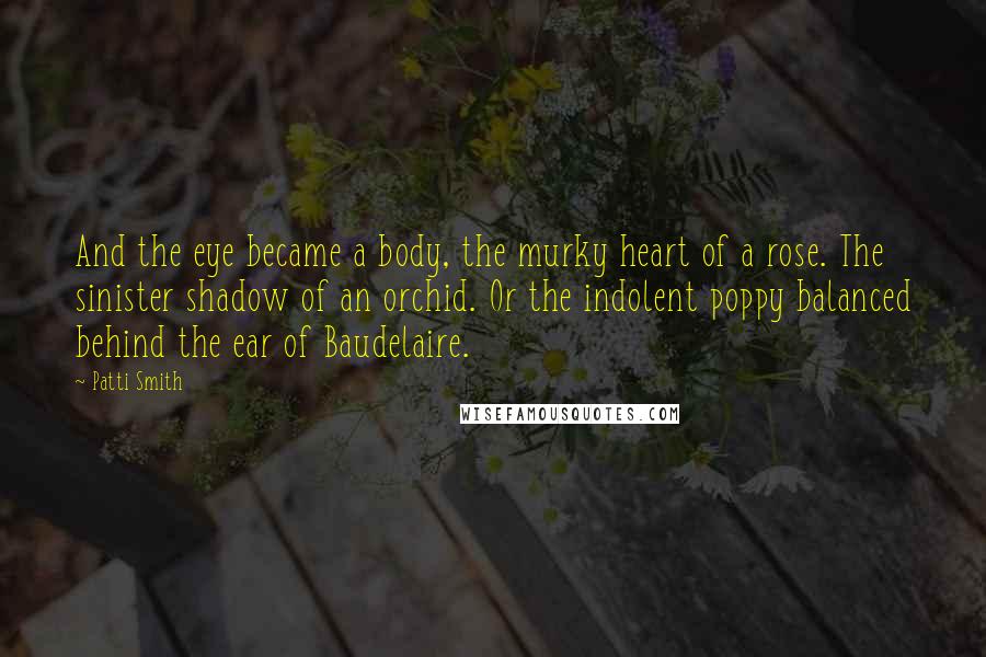 Patti Smith Quotes: And the eye became a body, the murky heart of a rose. The sinister shadow of an orchid. Or the indolent poppy balanced behind the ear of Baudelaire.