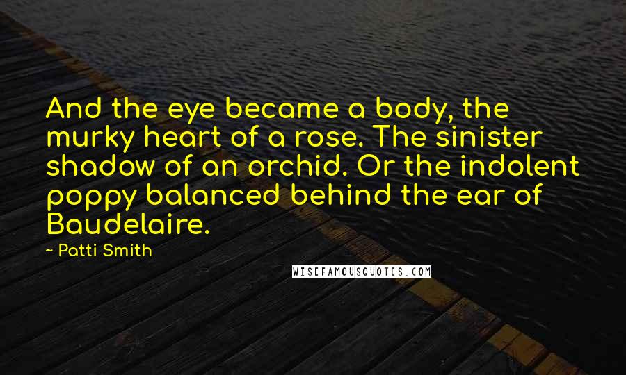 Patti Smith Quotes: And the eye became a body, the murky heart of a rose. The sinister shadow of an orchid. Or the indolent poppy balanced behind the ear of Baudelaire.