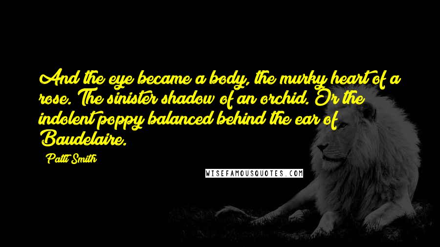 Patti Smith Quotes: And the eye became a body, the murky heart of a rose. The sinister shadow of an orchid. Or the indolent poppy balanced behind the ear of Baudelaire.