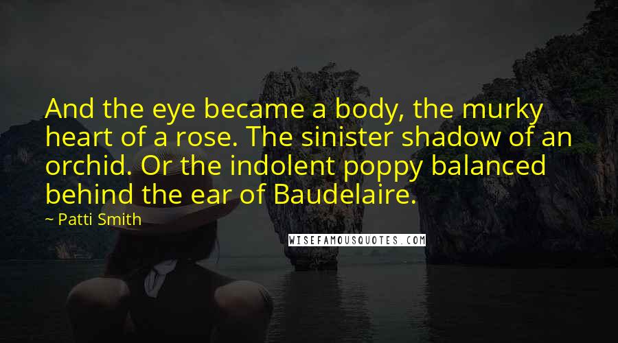 Patti Smith Quotes: And the eye became a body, the murky heart of a rose. The sinister shadow of an orchid. Or the indolent poppy balanced behind the ear of Baudelaire.