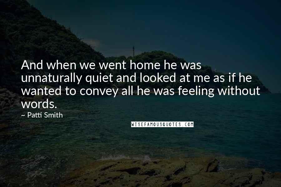 Patti Smith Quotes: And when we went home he was unnaturally quiet and looked at me as if he wanted to convey all he was feeling without words.