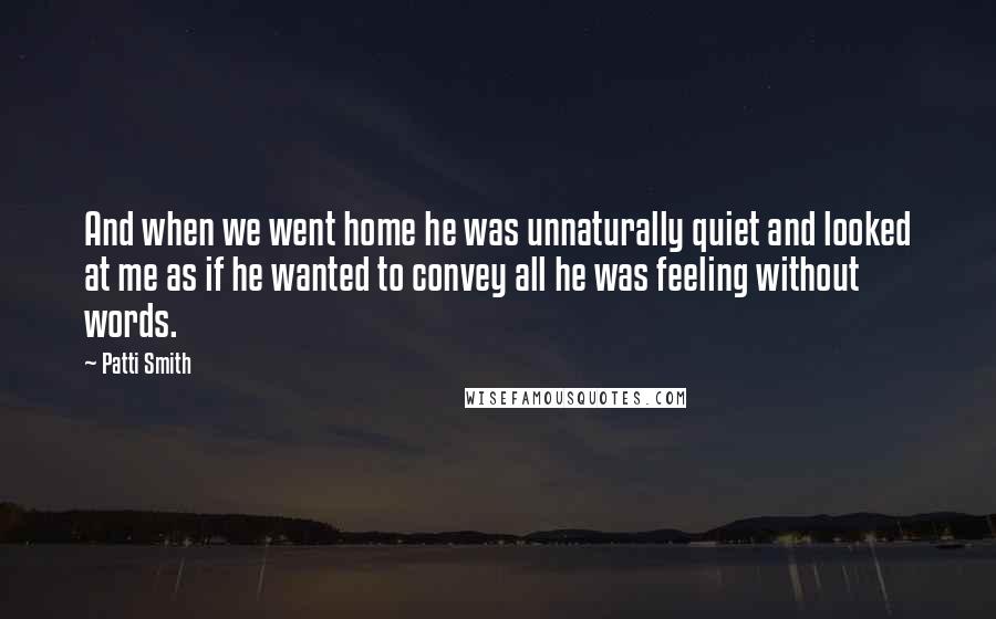 Patti Smith Quotes: And when we went home he was unnaturally quiet and looked at me as if he wanted to convey all he was feeling without words.