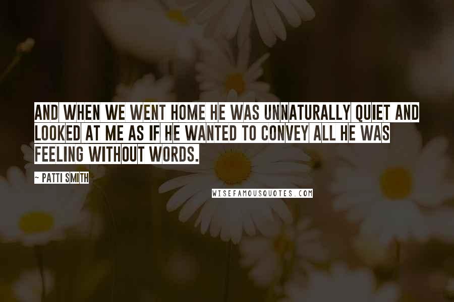 Patti Smith Quotes: And when we went home he was unnaturally quiet and looked at me as if he wanted to convey all he was feeling without words.