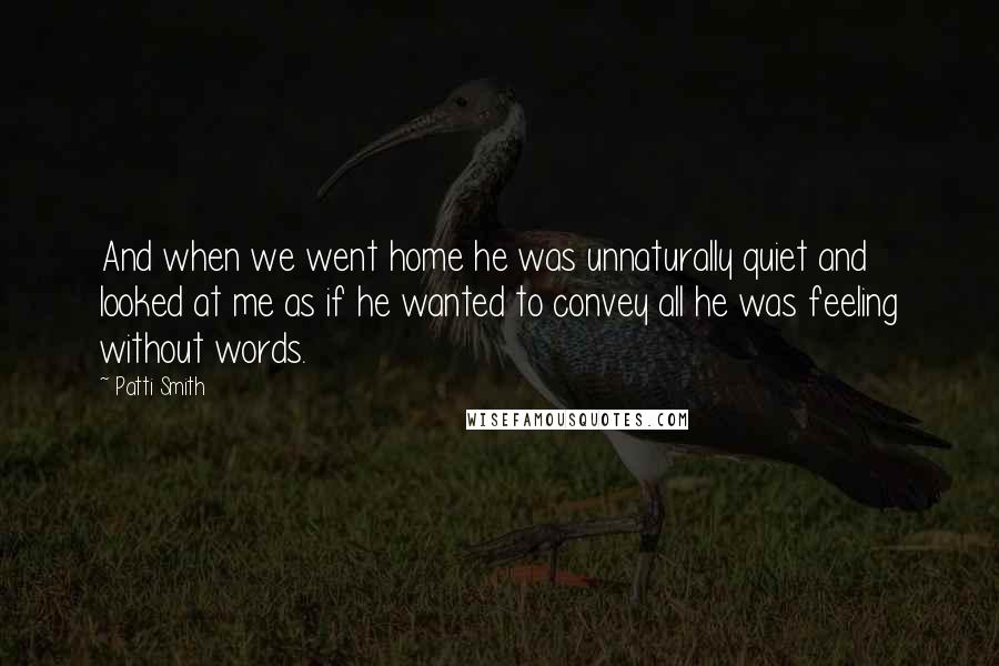 Patti Smith Quotes: And when we went home he was unnaturally quiet and looked at me as if he wanted to convey all he was feeling without words.