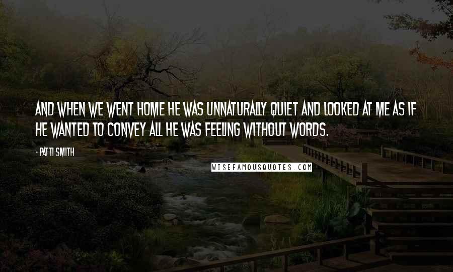 Patti Smith Quotes: And when we went home he was unnaturally quiet and looked at me as if he wanted to convey all he was feeling without words.