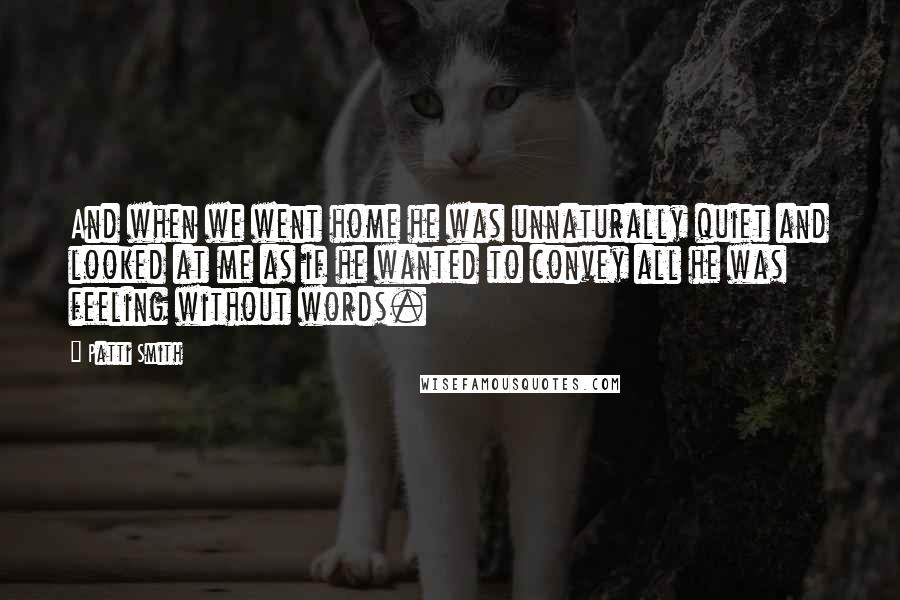 Patti Smith Quotes: And when we went home he was unnaturally quiet and looked at me as if he wanted to convey all he was feeling without words.