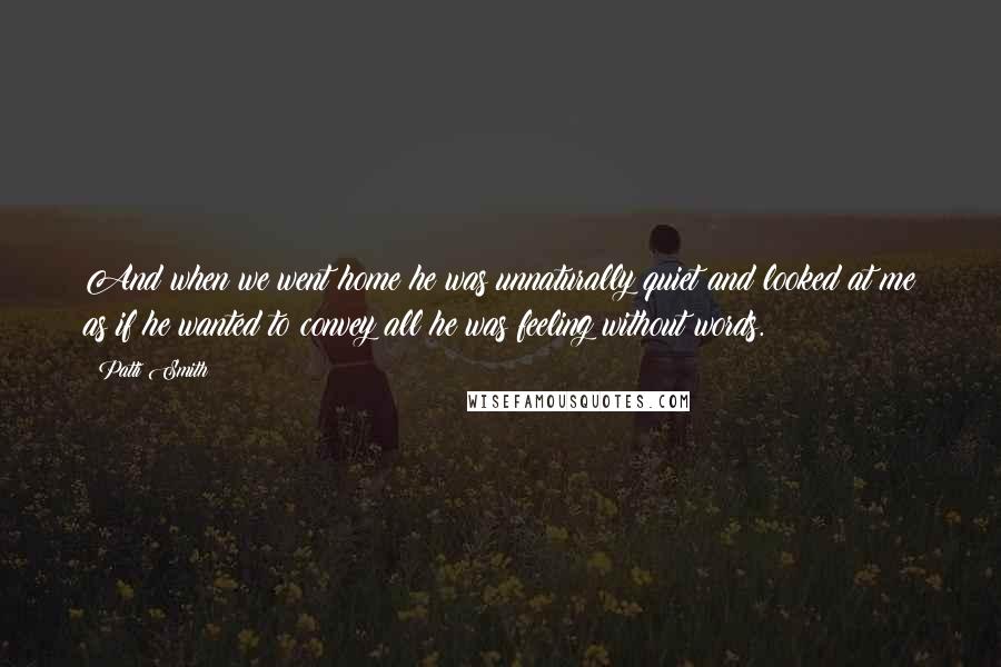Patti Smith Quotes: And when we went home he was unnaturally quiet and looked at me as if he wanted to convey all he was feeling without words.