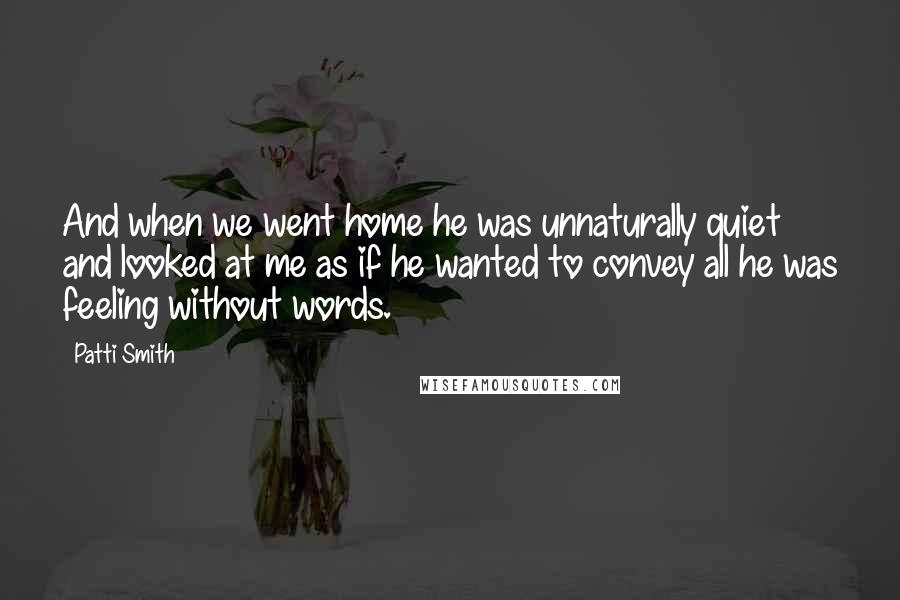 Patti Smith Quotes: And when we went home he was unnaturally quiet and looked at me as if he wanted to convey all he was feeling without words.