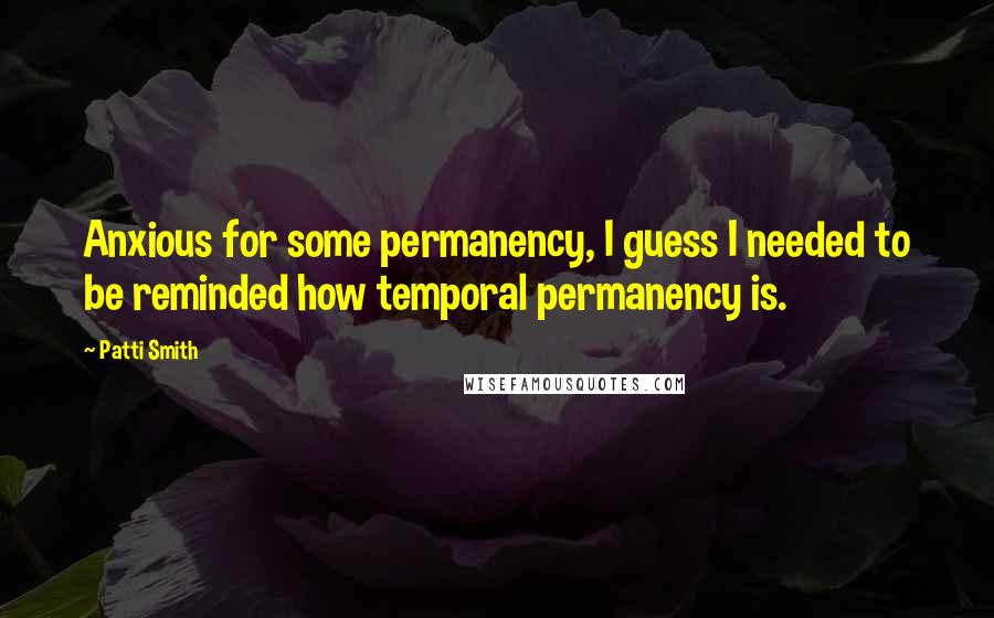 Patti Smith Quotes: Anxious for some permanency, I guess I needed to be reminded how temporal permanency is.