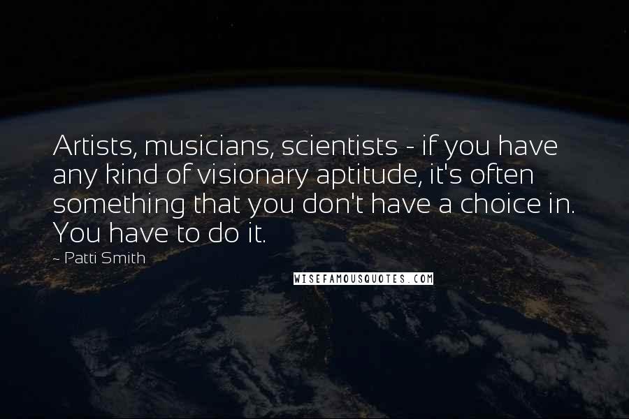 Patti Smith Quotes: Artists, musicians, scientists - if you have any kind of visionary aptitude, it's often something that you don't have a choice in. You have to do it.