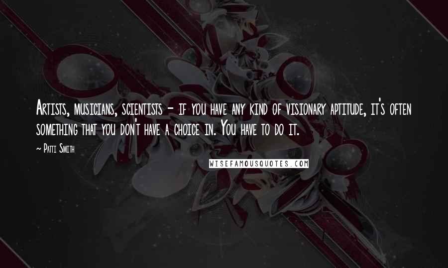 Patti Smith Quotes: Artists, musicians, scientists - if you have any kind of visionary aptitude, it's often something that you don't have a choice in. You have to do it.