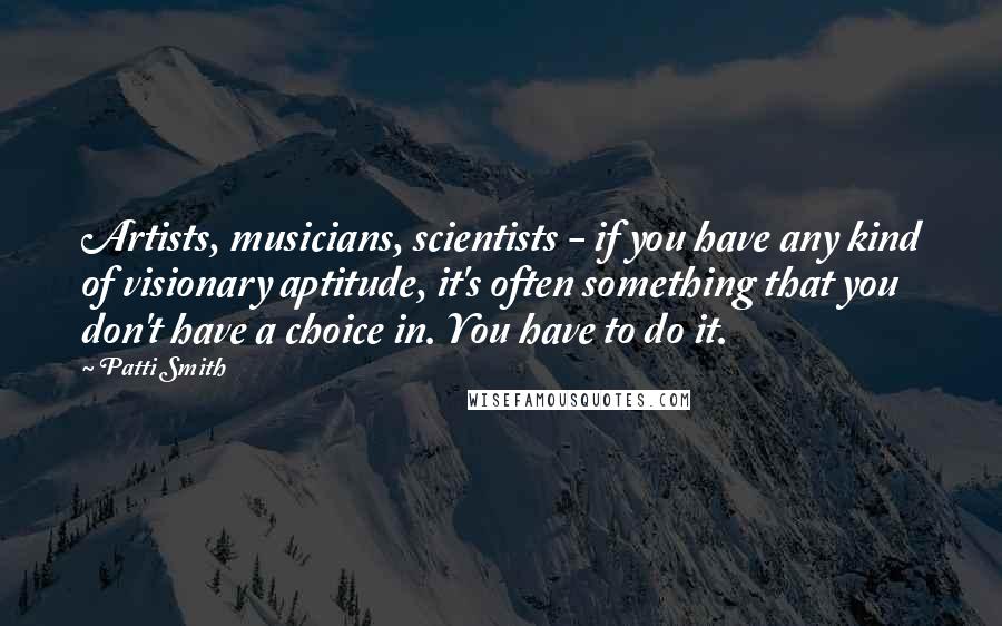 Patti Smith Quotes: Artists, musicians, scientists - if you have any kind of visionary aptitude, it's often something that you don't have a choice in. You have to do it.