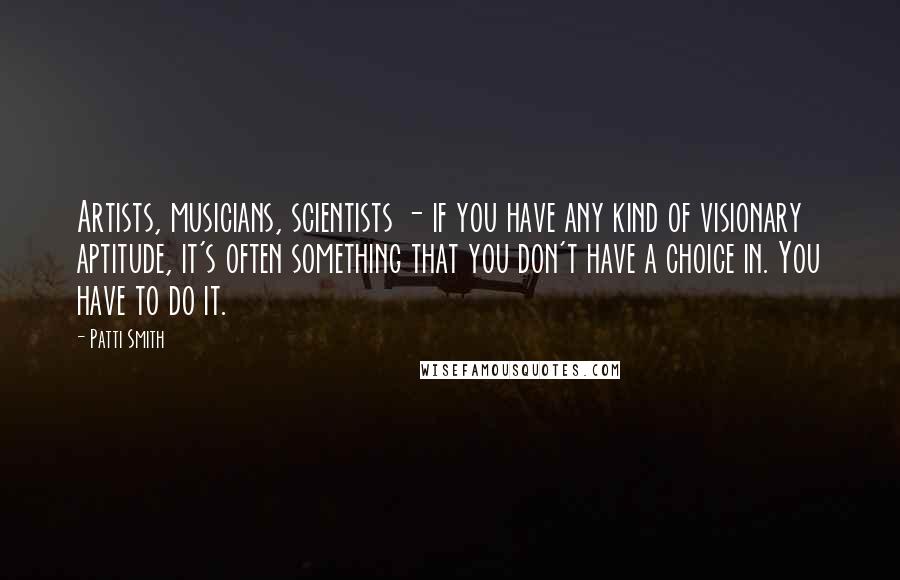 Patti Smith Quotes: Artists, musicians, scientists - if you have any kind of visionary aptitude, it's often something that you don't have a choice in. You have to do it.