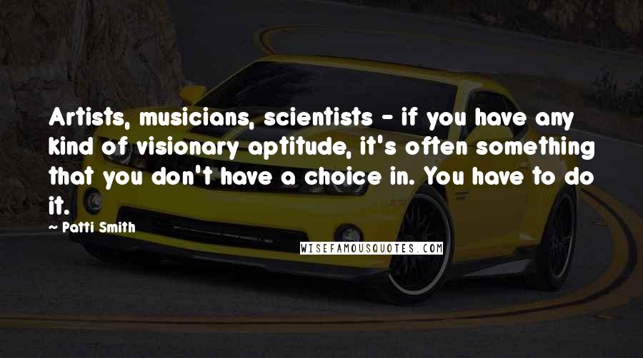 Patti Smith Quotes: Artists, musicians, scientists - if you have any kind of visionary aptitude, it's often something that you don't have a choice in. You have to do it.