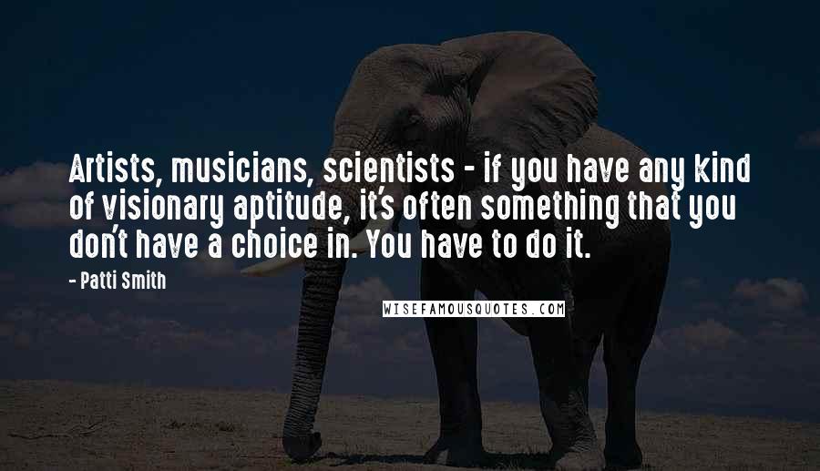Patti Smith Quotes: Artists, musicians, scientists - if you have any kind of visionary aptitude, it's often something that you don't have a choice in. You have to do it.