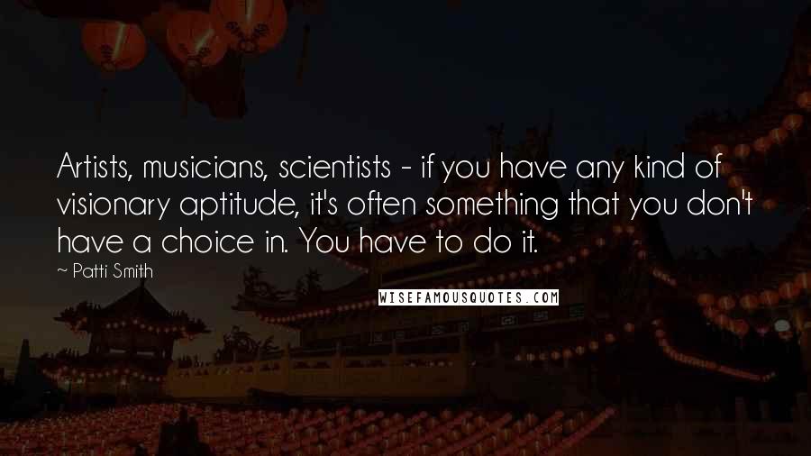 Patti Smith Quotes: Artists, musicians, scientists - if you have any kind of visionary aptitude, it's often something that you don't have a choice in. You have to do it.