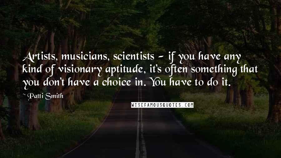 Patti Smith Quotes: Artists, musicians, scientists - if you have any kind of visionary aptitude, it's often something that you don't have a choice in. You have to do it.