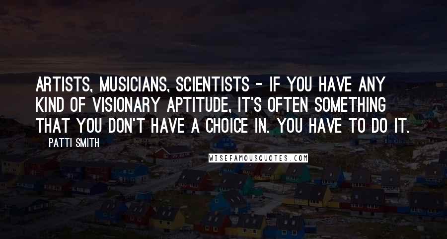 Patti Smith Quotes: Artists, musicians, scientists - if you have any kind of visionary aptitude, it's often something that you don't have a choice in. You have to do it.