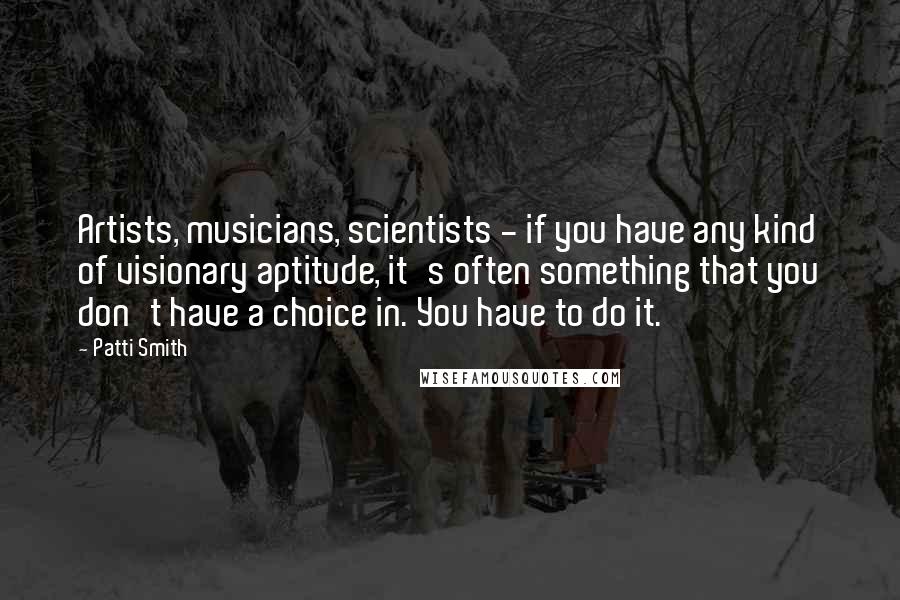 Patti Smith Quotes: Artists, musicians, scientists - if you have any kind of visionary aptitude, it's often something that you don't have a choice in. You have to do it.