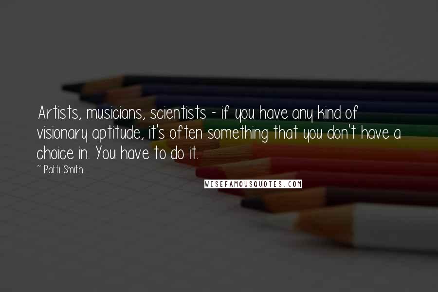 Patti Smith Quotes: Artists, musicians, scientists - if you have any kind of visionary aptitude, it's often something that you don't have a choice in. You have to do it.