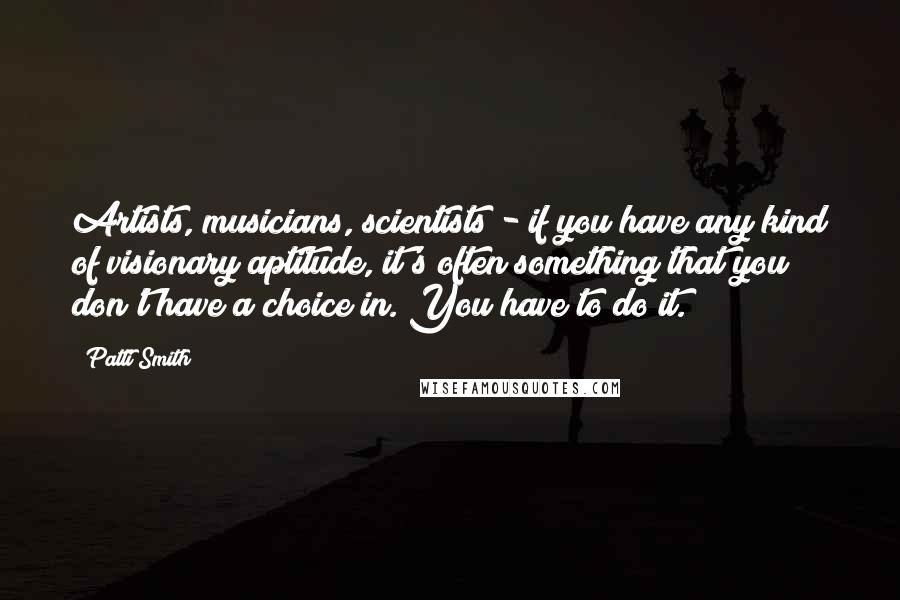 Patti Smith Quotes: Artists, musicians, scientists - if you have any kind of visionary aptitude, it's often something that you don't have a choice in. You have to do it.