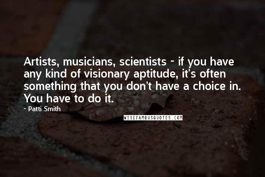Patti Smith Quotes: Artists, musicians, scientists - if you have any kind of visionary aptitude, it's often something that you don't have a choice in. You have to do it.