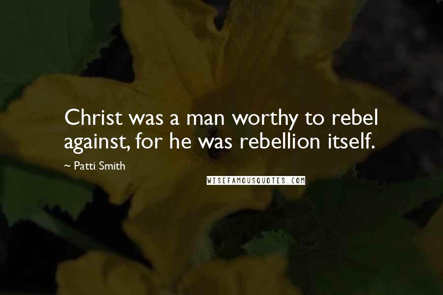 Patti Smith Quotes: Christ was a man worthy to rebel against, for he was rebellion itself.