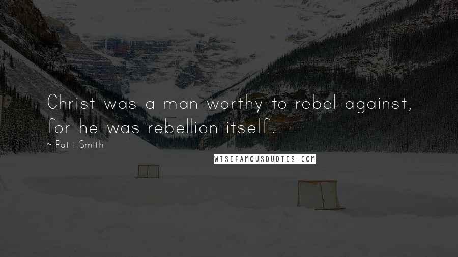 Patti Smith Quotes: Christ was a man worthy to rebel against, for he was rebellion itself.