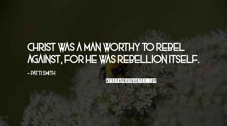 Patti Smith Quotes: Christ was a man worthy to rebel against, for he was rebellion itself.