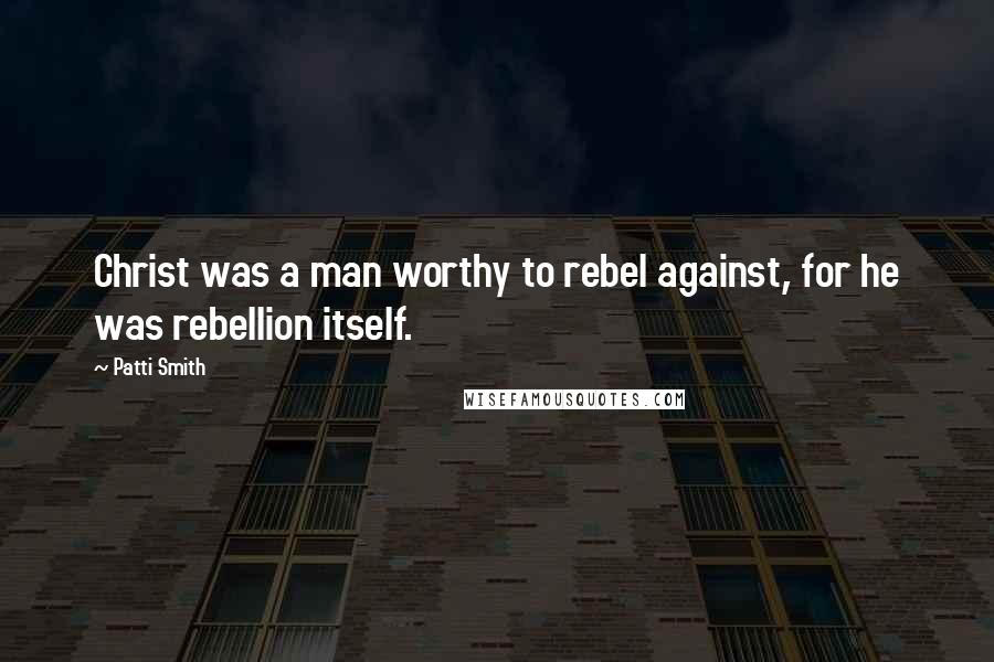 Patti Smith Quotes: Christ was a man worthy to rebel against, for he was rebellion itself.