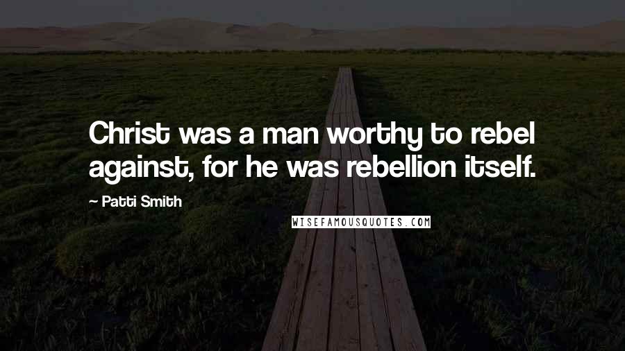 Patti Smith Quotes: Christ was a man worthy to rebel against, for he was rebellion itself.