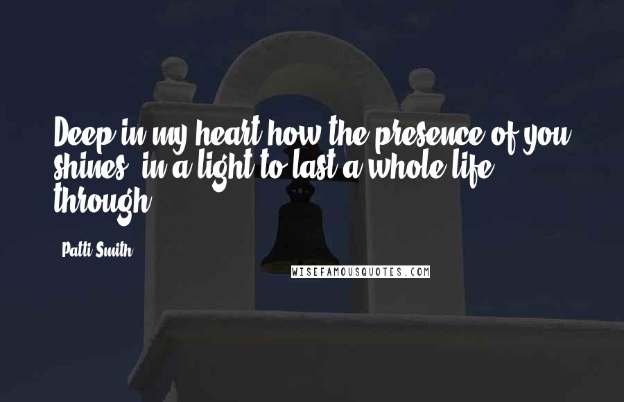 Patti Smith Quotes: Deep in my heart how the presence of you shines, in a light to last a whole life through.
