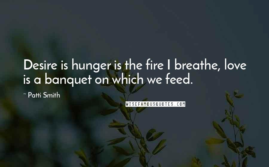 Patti Smith Quotes: Desire is hunger is the fire I breathe, love is a banquet on which we feed.