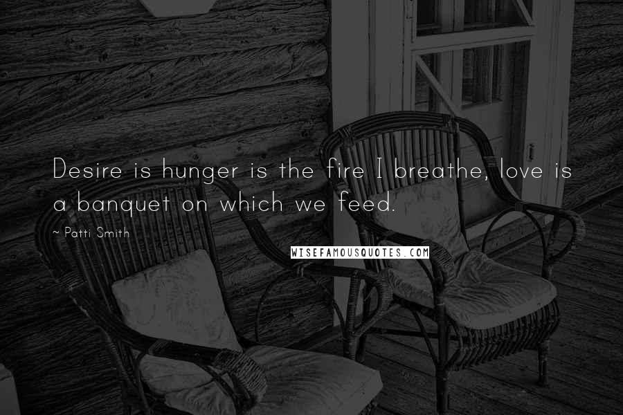 Patti Smith Quotes: Desire is hunger is the fire I breathe, love is a banquet on which we feed.