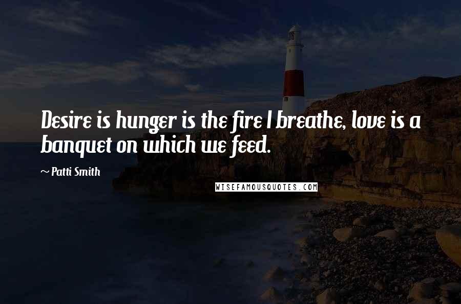 Patti Smith Quotes: Desire is hunger is the fire I breathe, love is a banquet on which we feed.