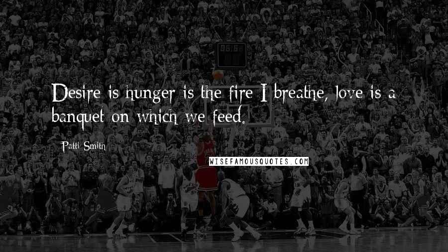 Patti Smith Quotes: Desire is hunger is the fire I breathe, love is a banquet on which we feed.