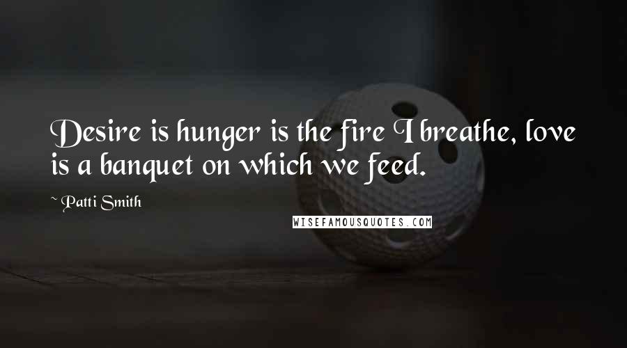 Patti Smith Quotes: Desire is hunger is the fire I breathe, love is a banquet on which we feed.