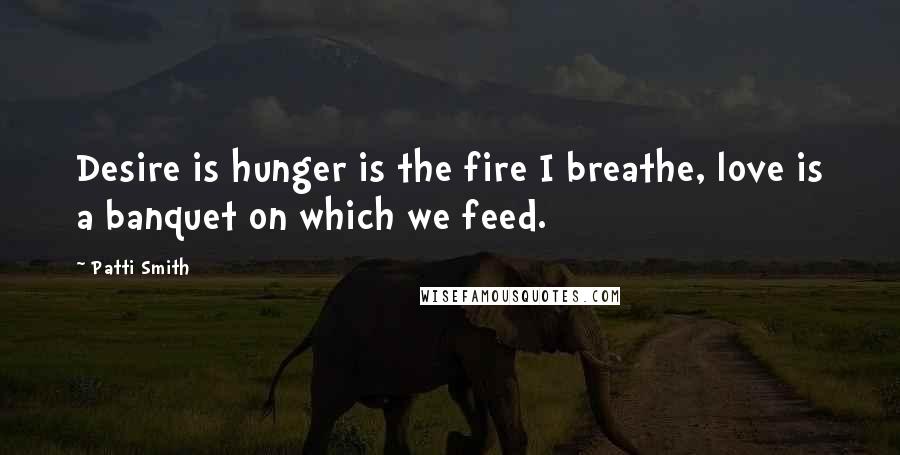 Patti Smith Quotes: Desire is hunger is the fire I breathe, love is a banquet on which we feed.