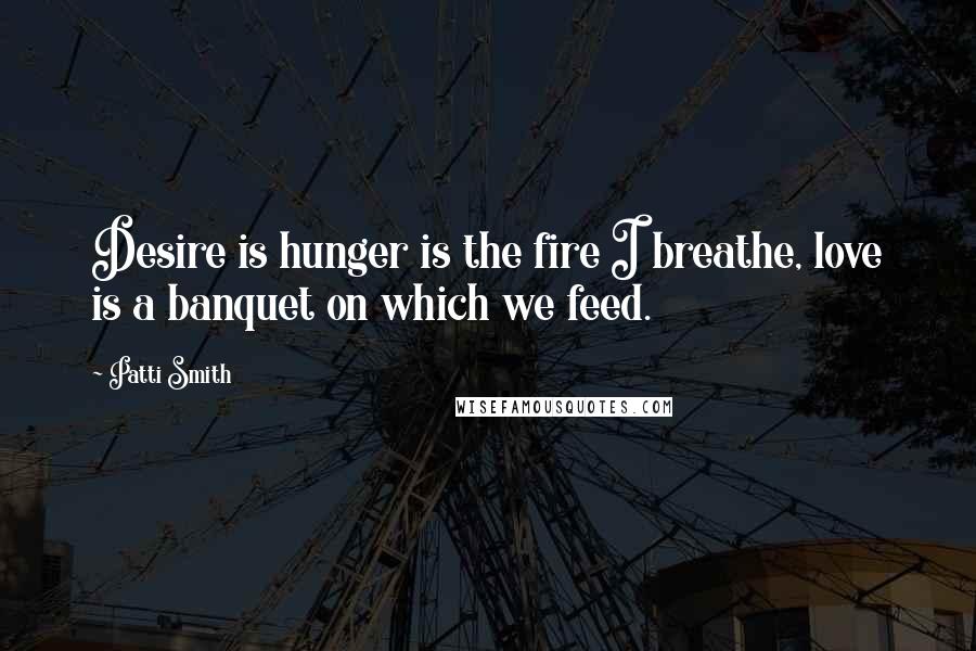 Patti Smith Quotes: Desire is hunger is the fire I breathe, love is a banquet on which we feed.