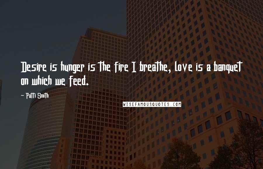 Patti Smith Quotes: Desire is hunger is the fire I breathe, love is a banquet on which we feed.