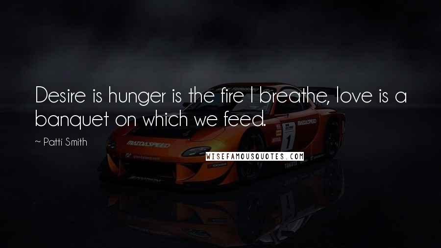 Patti Smith Quotes: Desire is hunger is the fire I breathe, love is a banquet on which we feed.