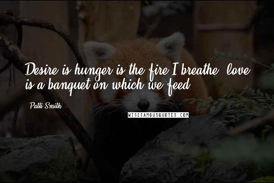 Patti Smith Quotes: Desire is hunger is the fire I breathe, love is a banquet on which we feed.