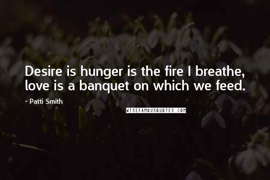 Patti Smith Quotes: Desire is hunger is the fire I breathe, love is a banquet on which we feed.