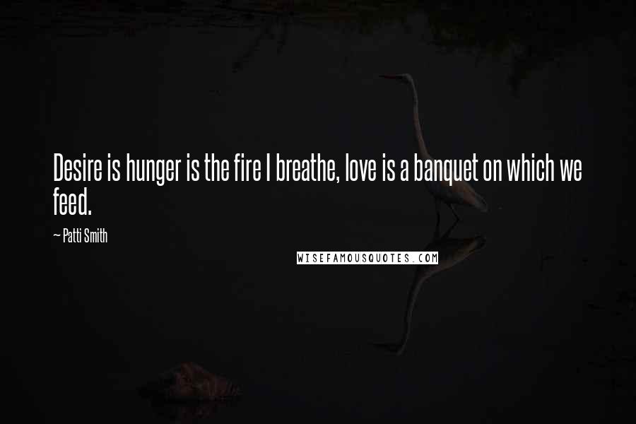 Patti Smith Quotes: Desire is hunger is the fire I breathe, love is a banquet on which we feed.