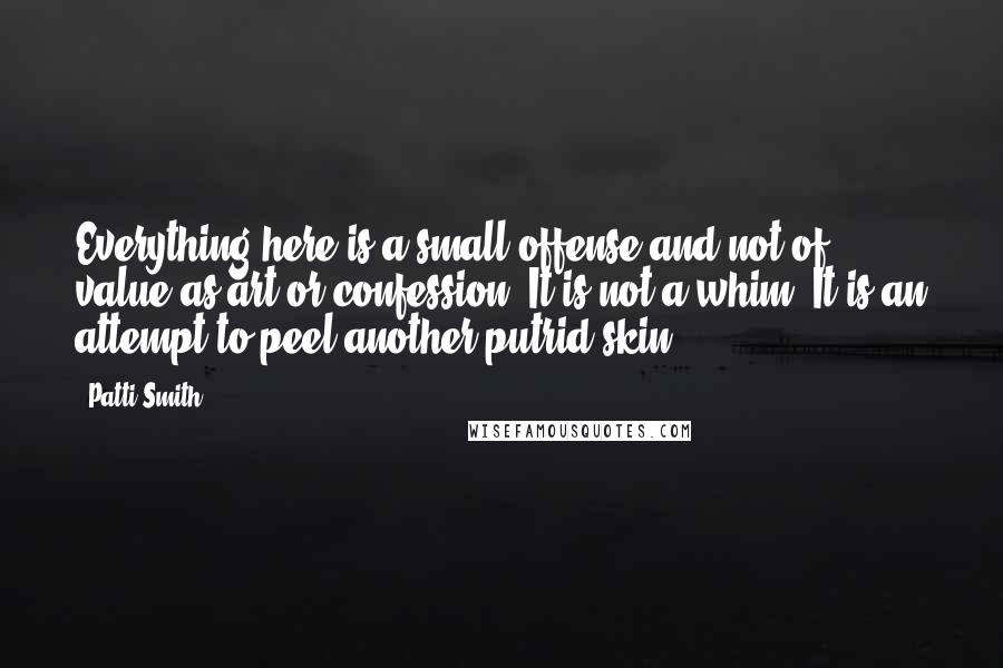 Patti Smith Quotes: Everything here is a small offense and not of value as art or confession. It is not a whim. It is an attempt to peel another putrid skin.